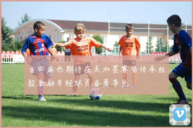 吉田麻也期待在美加墨赛场传承经验激励年轻球员奋勇争先