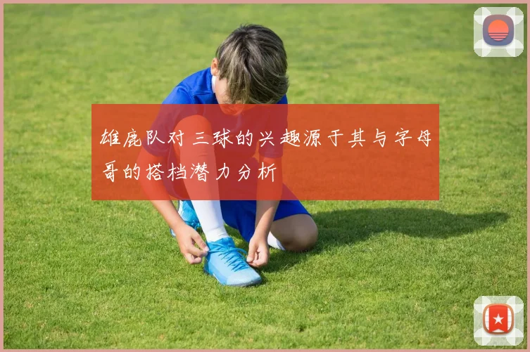 雄鹿队对三球的兴趣源于其与字母哥的搭档潜力分析