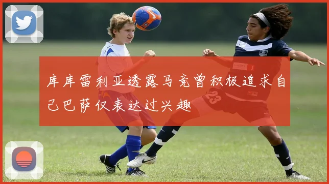 库库雷利亚透露马竞曾积极追求自己巴萨仅表达过兴趣