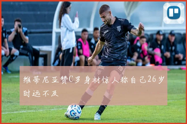 维蒂尼亚赞C罗身材惊人称自己26岁时远不及