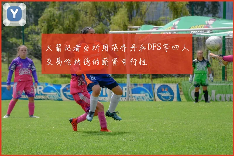 火箭记者分析用范乔丹和DFS等四人交易伦纳德的薪资可行性