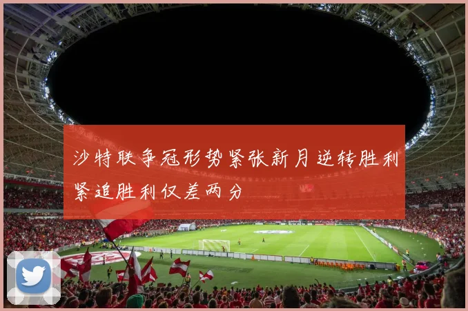 沙特联争冠形势紧张新月逆转胜利紧追胜利仅差两分