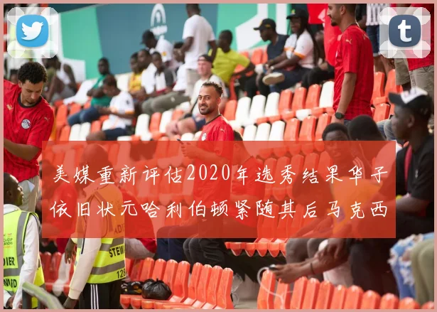 美媒重新评估2020年选秀结果华子依旧状元哈利伯顿紧随其后马克西位列探花