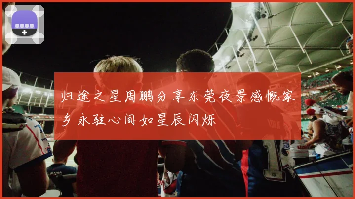 归途之星周鹏分享东莞夜景感慨家乡永驻心间如星辰闪烁