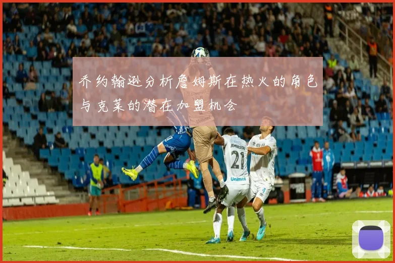乔约翰逊分析詹姆斯在热火的角色与克莱的潜在加盟机会