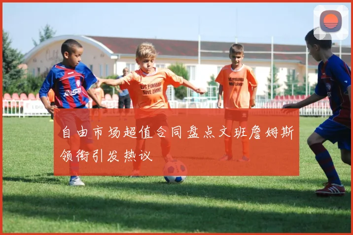 自由市场超值合同盘点文班詹姆斯领衔引发热议