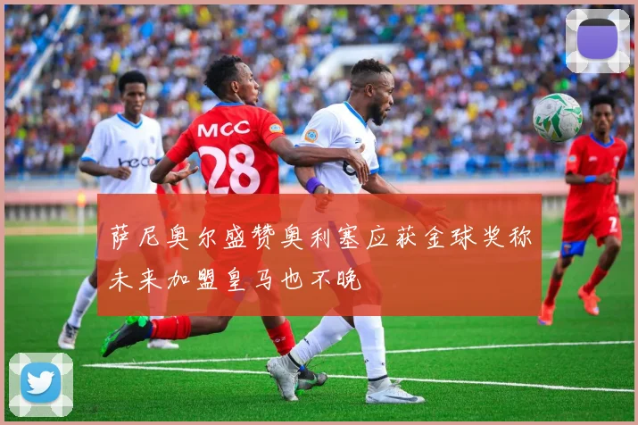 萨尼奥尔盛赞奥利塞应获金球奖称未来加盟皇马也不晚
