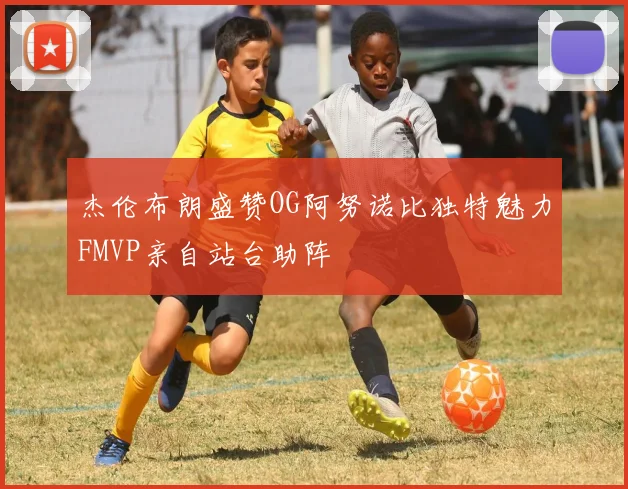杰伦布朗盛赞OG阿努诺比独特魅力FMVP亲自站台助阵
