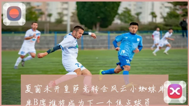 夏窗未开皇萨竞转会风云小蜘蛛库库B席谁将成为下一个焦点球员