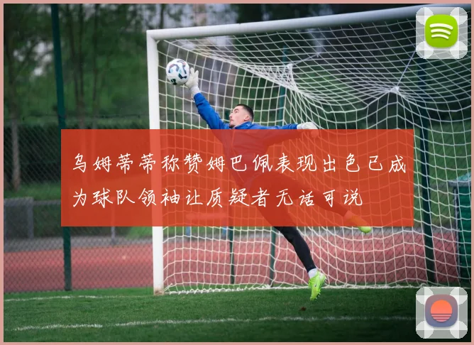 乌姆蒂蒂称赞姆巴佩表现出色已成为球队领袖让质疑者无话可说