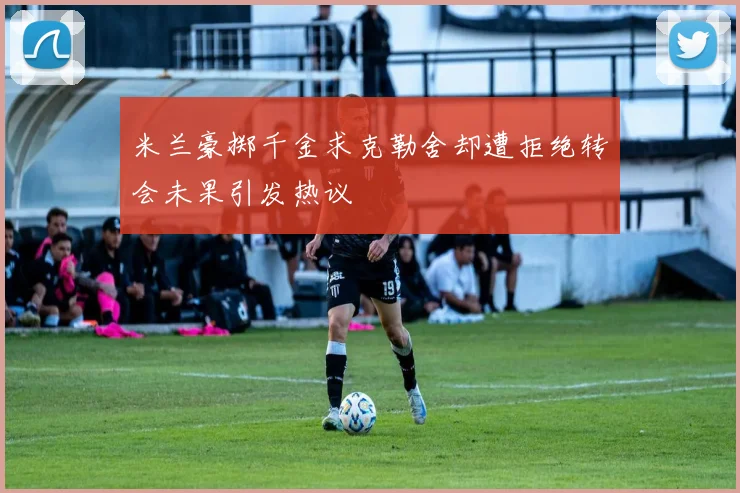 米兰豪掷千金求克勒舍却遭拒绝转会未果引发热议