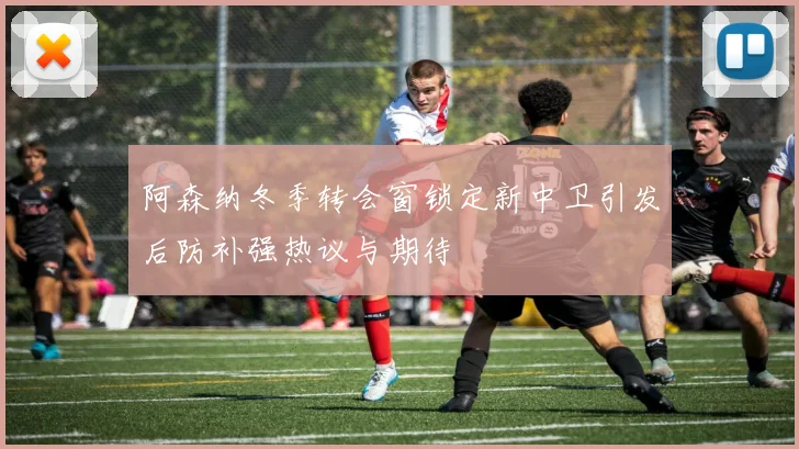 阿森纳冬季转会窗锁定新中卫引发后防补强热议与期待