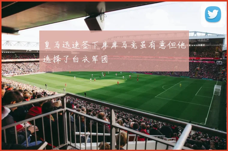 皇马迅速签下库库马竞虽有意但他选择了白衣军团