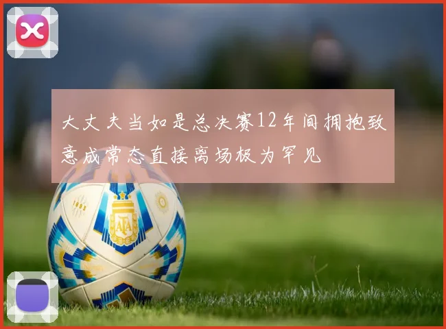 大丈夫当如是总决赛12年间拥抱致意成常态直接离场极为罕见