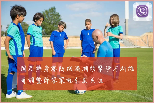 国足热身赛防线漏洞频繁伊万科维奇调整阵容策略引发关注