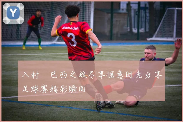 八村塁巴西之旅尽享惬意时光分享足球赛精彩瞬间