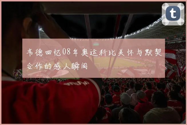 韦德回忆08年奥运科比关怀与默契合作的感人瞬间