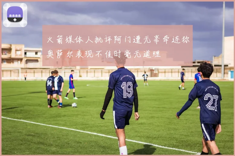 火箭媒体人批评阿门遭无辜牵连称奥萨尔表现不佳时毫无道理