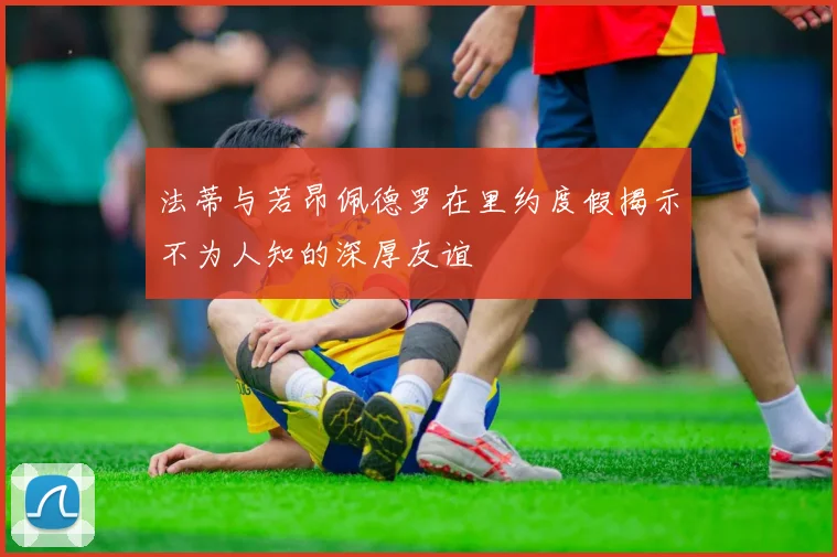 法蒂与若昂佩德罗在里约度假揭示不为人知的深厚友谊